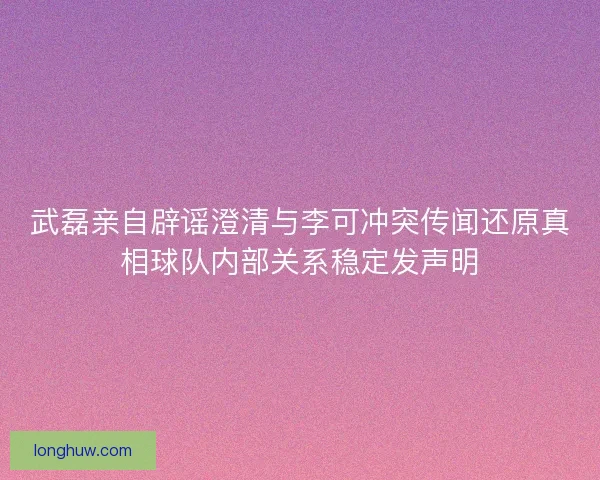 武磊亲自辟谣澄清与李可冲突传闻还原真相球队内部关系稳定发声明