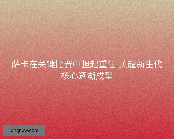 萨卡在关键比赛中担起重任 英超新生代核心逐渐成型
