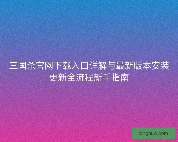 三国杀官网下载入口详解与最新版本安装更新全流程新手指南