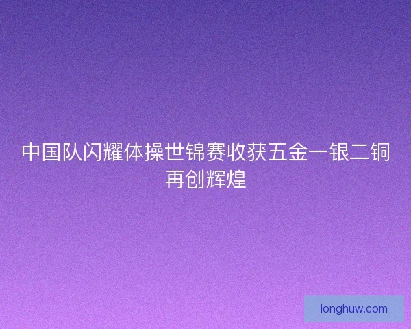 中国队闪耀体操世锦赛收获五金一银二铜再创辉煌