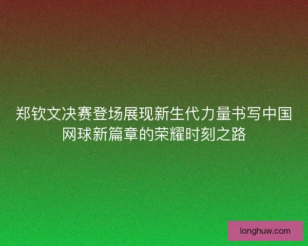 郑钦文决赛登场展现新生代力量书写中国网球新篇章的荣耀时刻之路