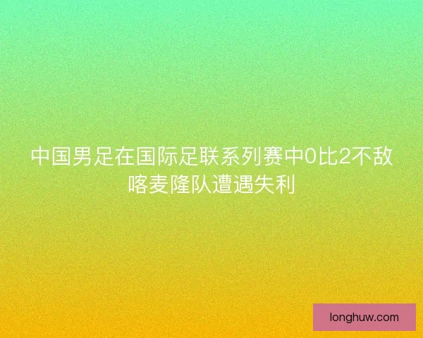 中国男足在国际足联系列赛中0比2不敌喀麦隆队遭遇失利