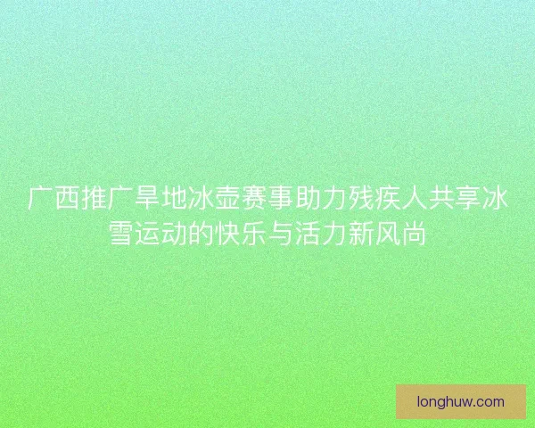 广西推广旱地冰壶赛事助力残疾人共享冰雪运动的快乐与活力新风尚