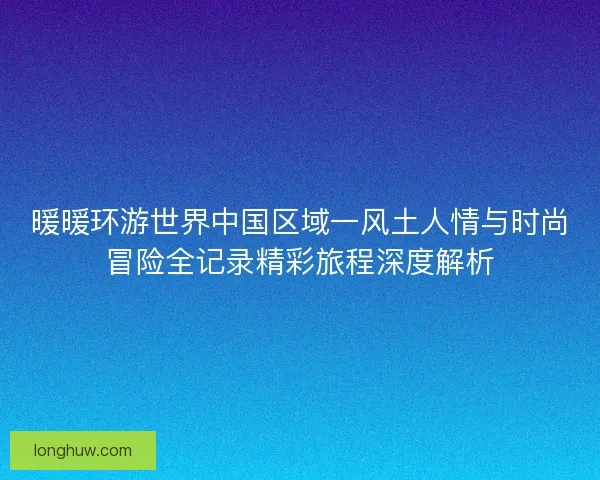 暖暖环游世界中国区域一风土人情与时尚冒险全记录精彩旅程深度解析