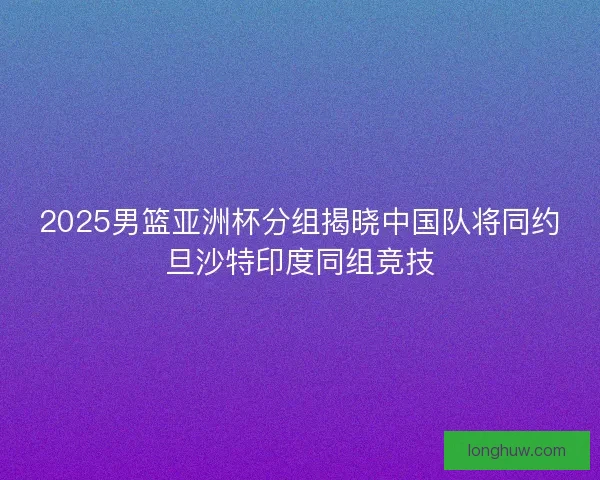 2025男篮亚洲杯分组揭晓中国队将同约旦沙特印度同组竞技