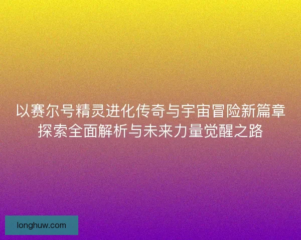 以赛尔号精灵进化传奇与宇宙冒险新篇章探索全面解析与未来力量觉醒之路