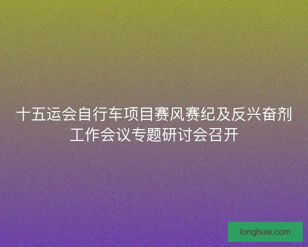 十五运会自行车项目赛风赛纪及反兴奋剂工作会议专题研讨会召开