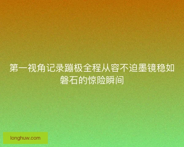 第一视角记录蹦极全程从容不迫墨镜稳如磐石的惊险瞬间