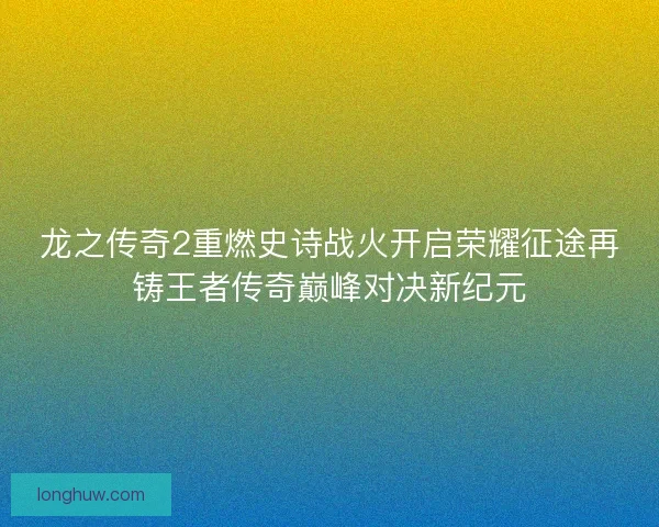 龙之传奇2重燃史诗战火开启荣耀征途再铸王者传奇巅峰对决新纪元