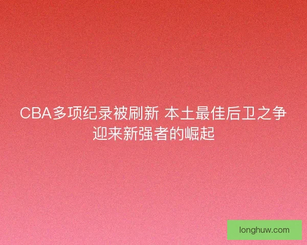 CBA多项纪录被刷新 本土最佳后卫之争迎来新强者的崛起