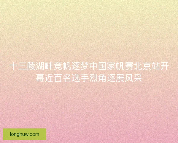 十三陵湖畔竞帆逐梦中国家帆赛北京站开幕近百名选手烈角逐展风采 十三陵湖畔竞帆逐梦中国家帆赛北京站开幕近百名选手烈角逐展风采