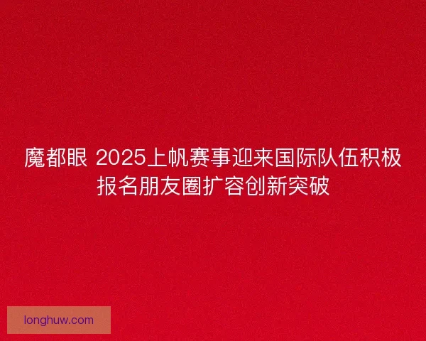 魔都眼 2025上帆赛事迎来国际队伍积极报名朋友圈扩容创新突破