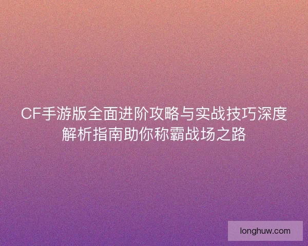 CF手游版全面进阶攻略与实战技巧深度解析指南助你称霸战场之路