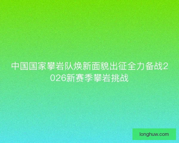 中国国家攀岩队焕新面貌出征全力备战2026新赛季攀岩挑战