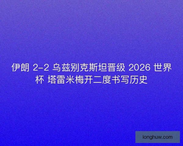 伊朗 2-2 乌兹别克斯坦晋级 2026 世界杯 塔雷米梅开二度书写历史