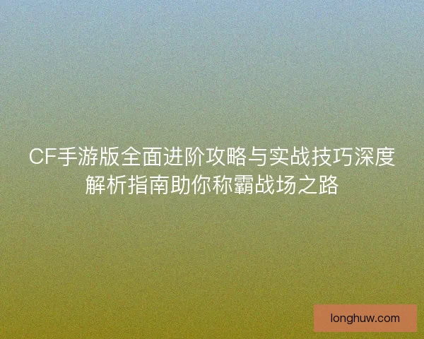 CF手游版全面进阶攻略与实战技巧深度解析指南助你称霸战场之路