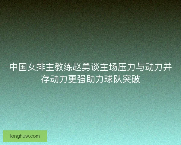 中国女排主教练赵勇谈主场压力与动力并存动力更强助力球队突破