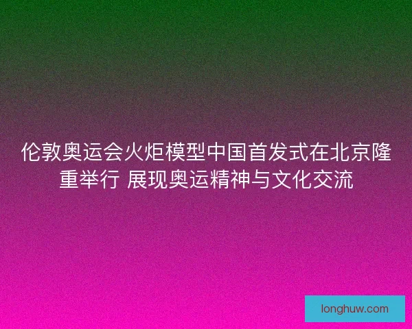 伦敦奥运会火炬模型中国首发式在北京隆重举行 展现奥运精神与文化交流