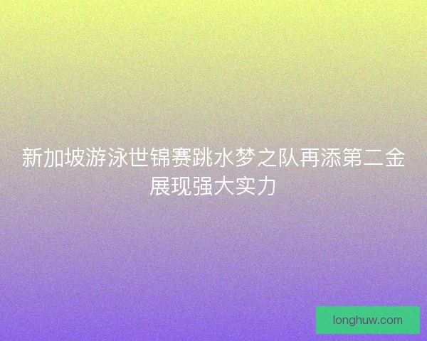 新加坡游泳世锦赛跳水梦之队再添第二金展现强大实力