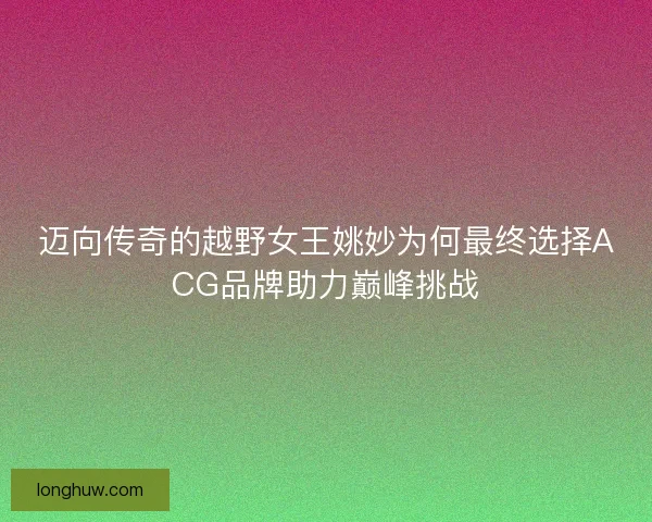 迈向传奇的越野女王姚妙为何最终选择ACG品牌助力巅峰挑战