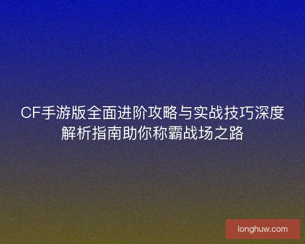 CF手游版全面进阶攻略与实战技巧深度解析指南助你称霸战场之路 CF手游版全面进阶攻略与实战技巧深度解析指南助你称霸战场之路
