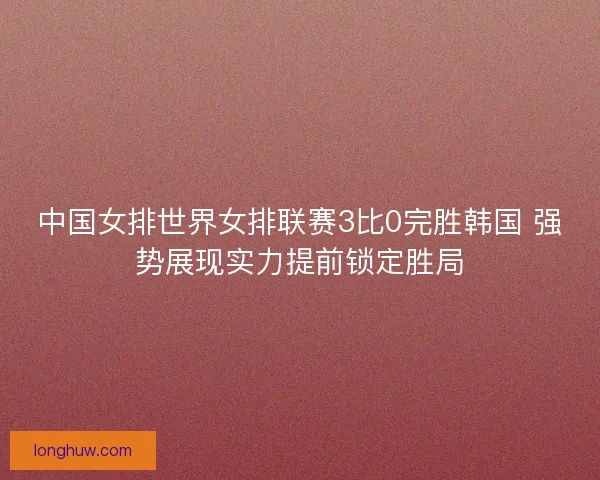 中国女排世界女排联赛3比0完胜韩国 强势展现实力提前锁定胜局