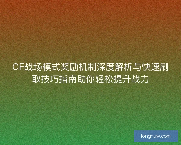 CF战场模式奖励机制深度解析与快速刷取技巧指南助你轻松提升战力