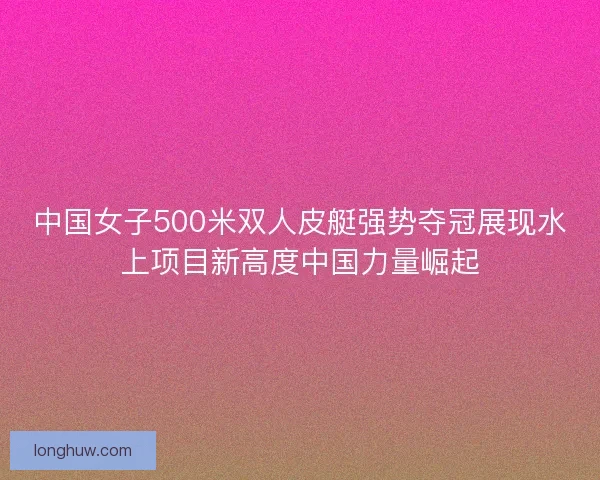中国女子500米双人皮艇强势夺冠展现水上项目新高度中国力量崛起