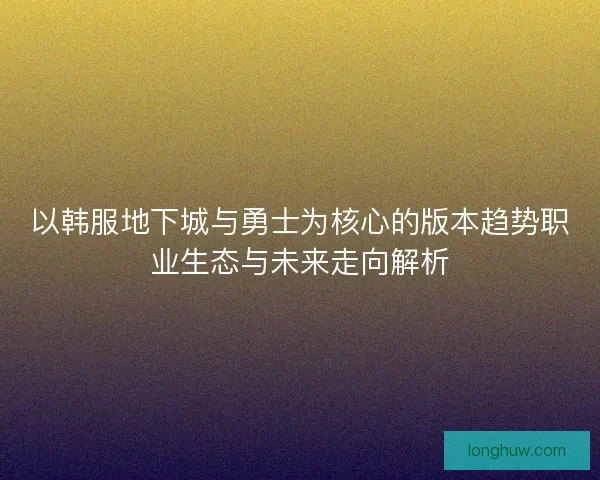 以韩服地下城与勇士为核心的版本趋势职业生态与未来走向解析