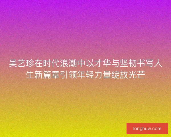 吴艺珍在时代浪潮中以才华与坚韧书写人生新篇章引领年轻力量绽放光芒