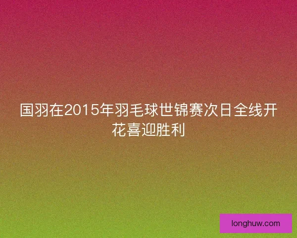 国羽在2015年羽毛球世锦赛次日全线开花喜迎胜利 国羽在2015年羽毛球世锦赛次日全线开花喜迎胜利