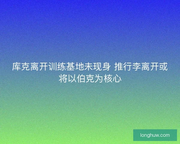库克离开训练基地未现身 推行李离开或将以伯克为核心